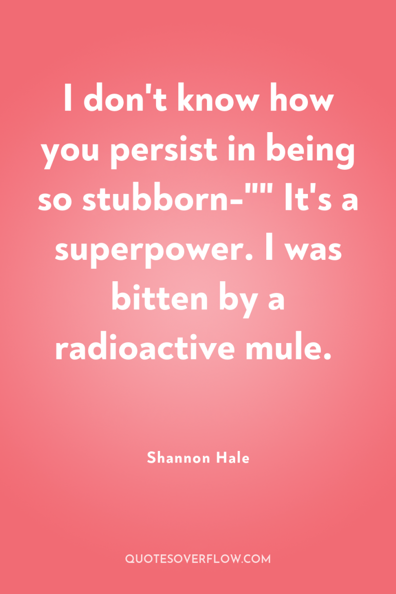 I don't know how you persist in being so stubborn-