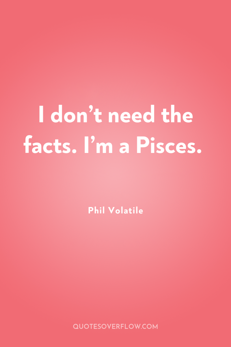 I don’t need the facts. I’m a Pisces. 