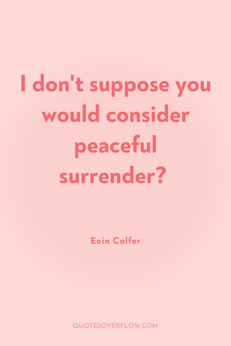 I don't suppose you would consider peaceful surrender? 