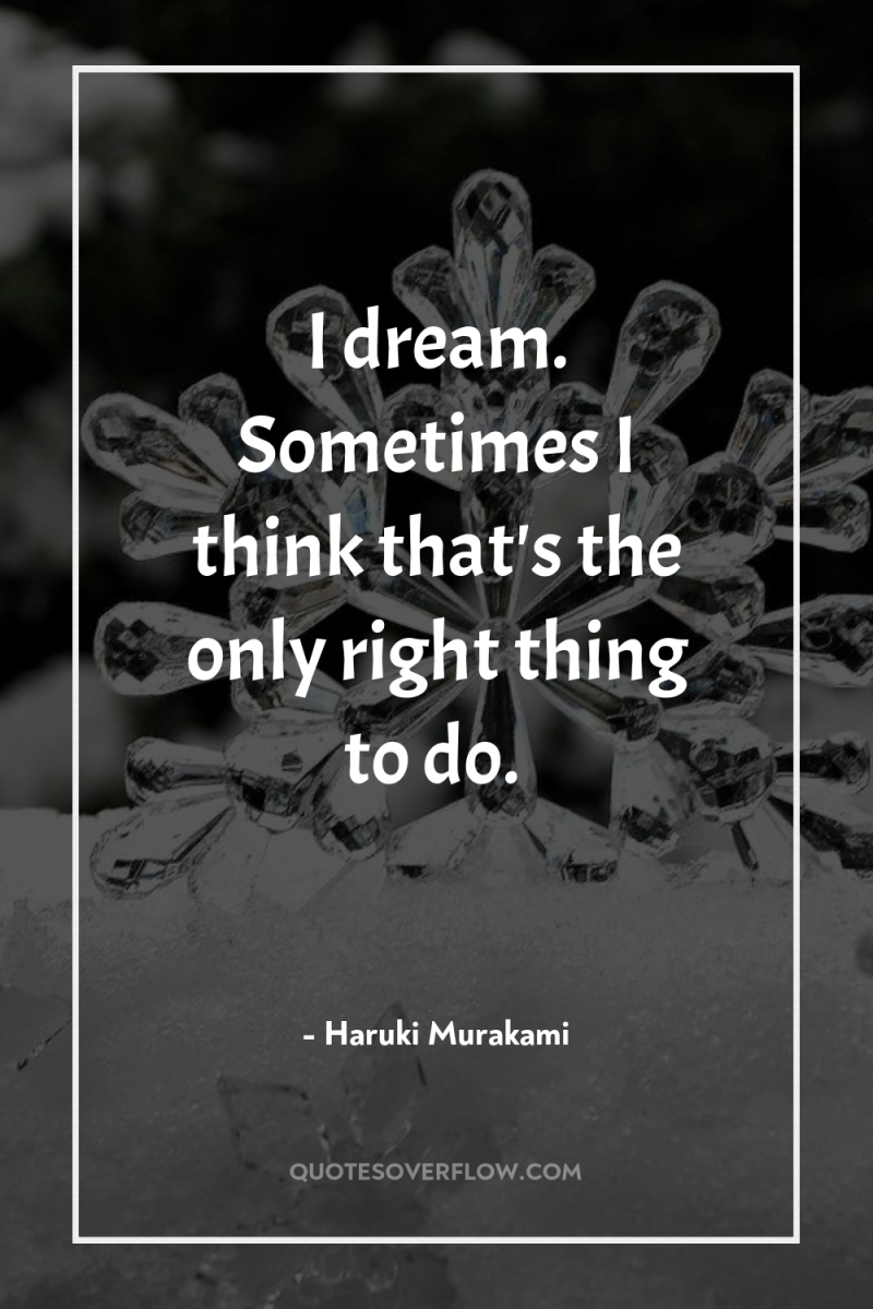 I dream. Sometimes I think that's the only right thing...
