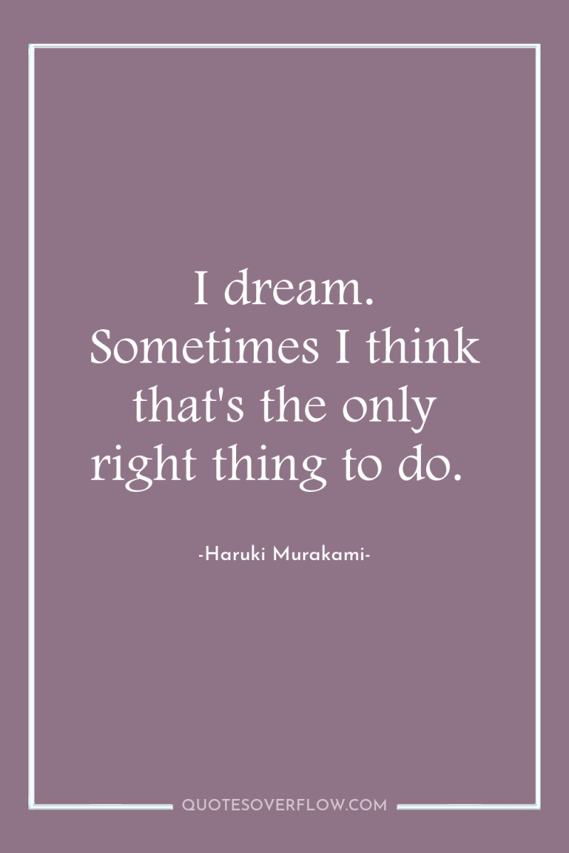I dream. Sometimes I think that's the only right thing...