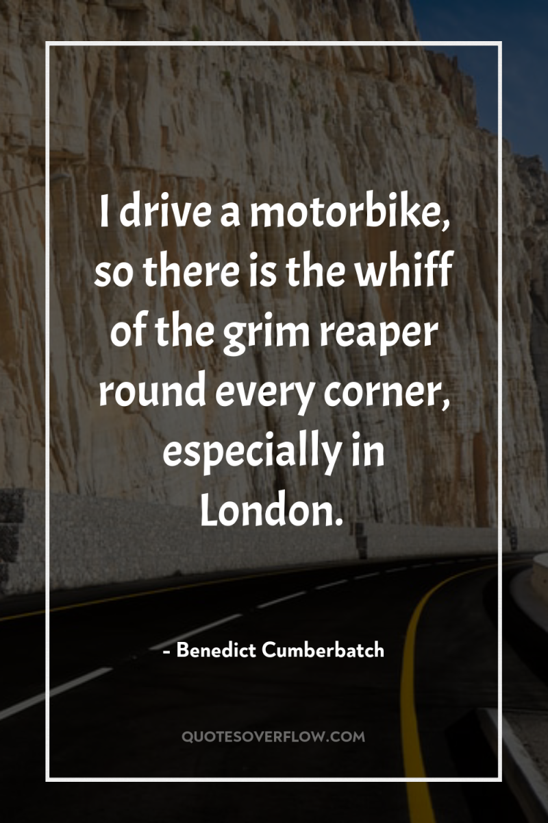 I drive a motorbike, so there is the whiff of...