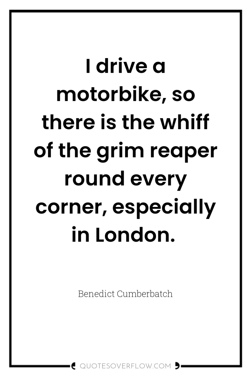 I drive a motorbike, so there is the whiff of...