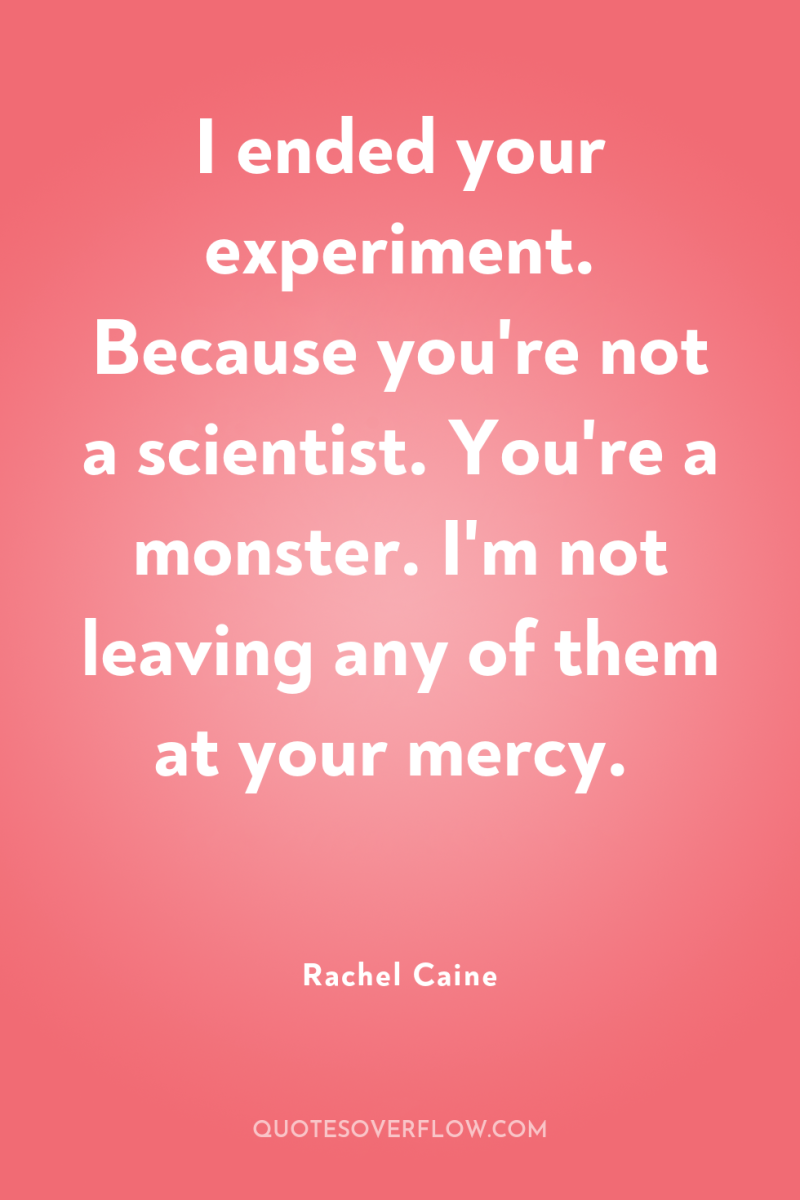 I ended your experiment. Because you're not a scientist. You're...