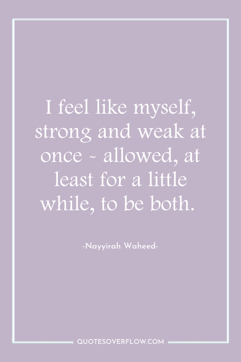 I feel like myself, strong and weak at once -...