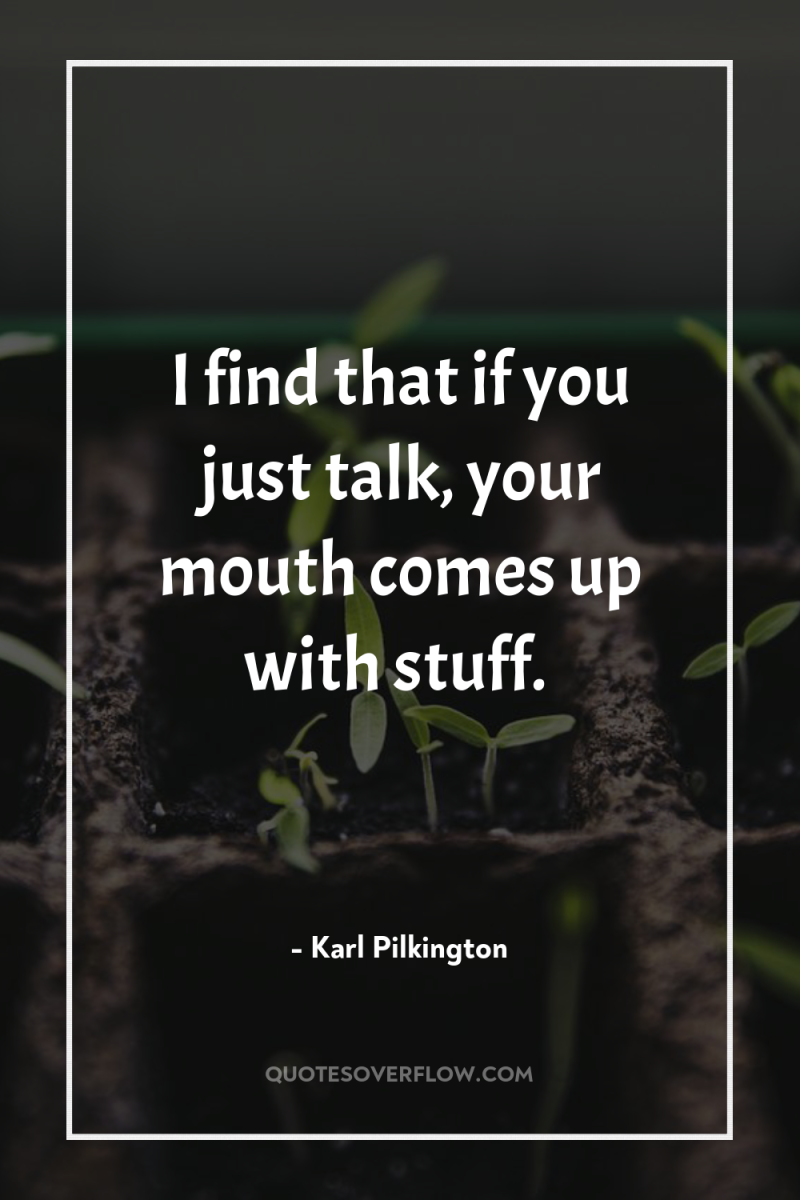 I find that if you just talk, your mouth comes...