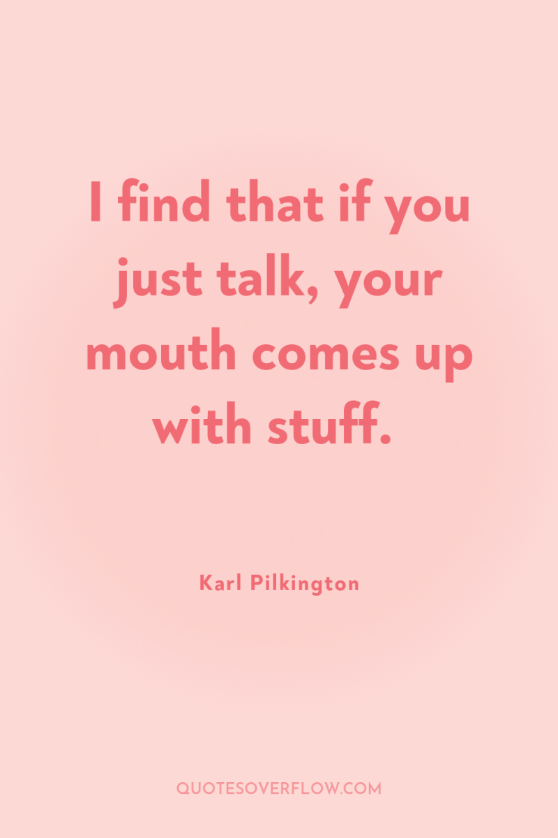 I find that if you just talk, your mouth comes...