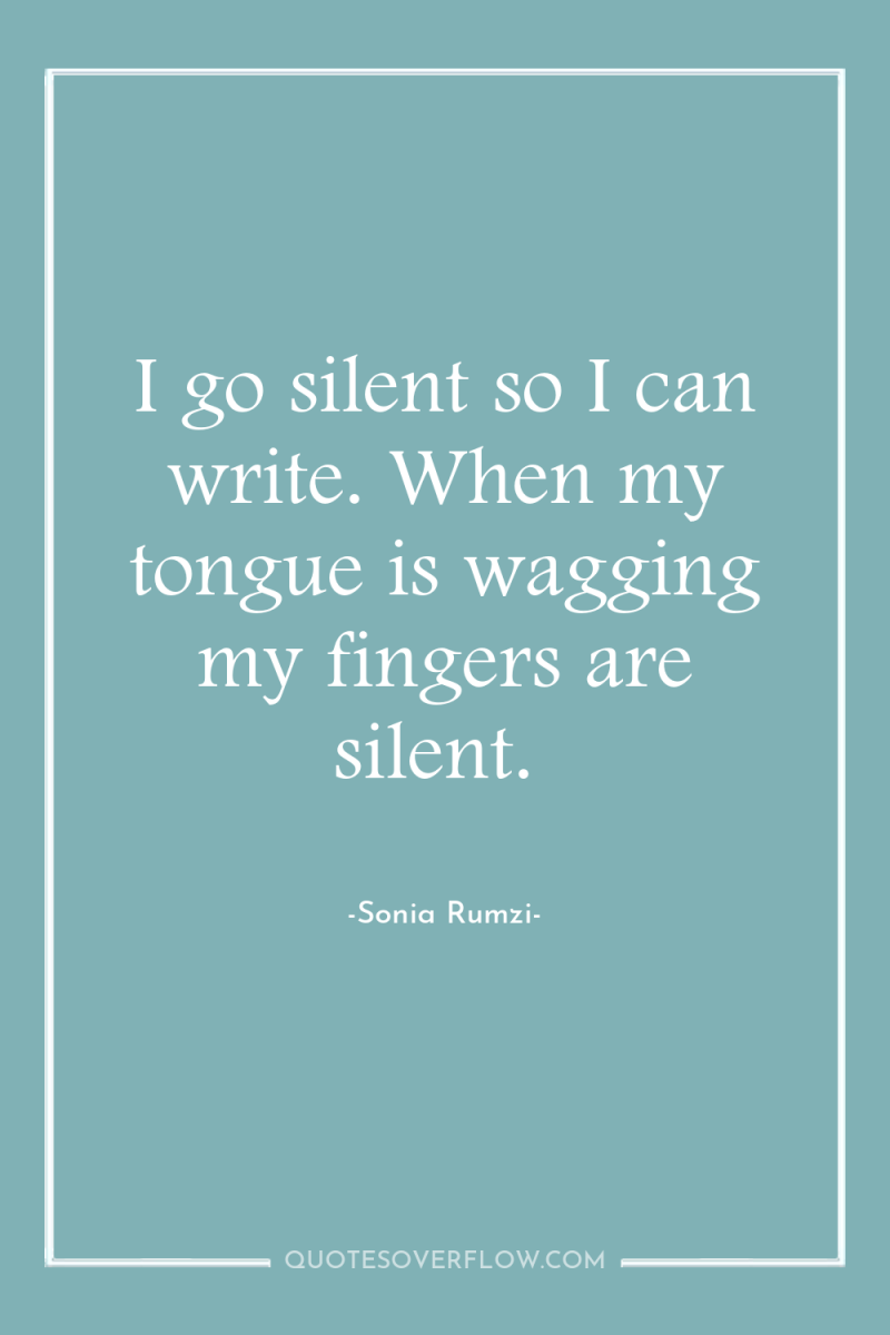 I go silent so I can write. When my tongue...