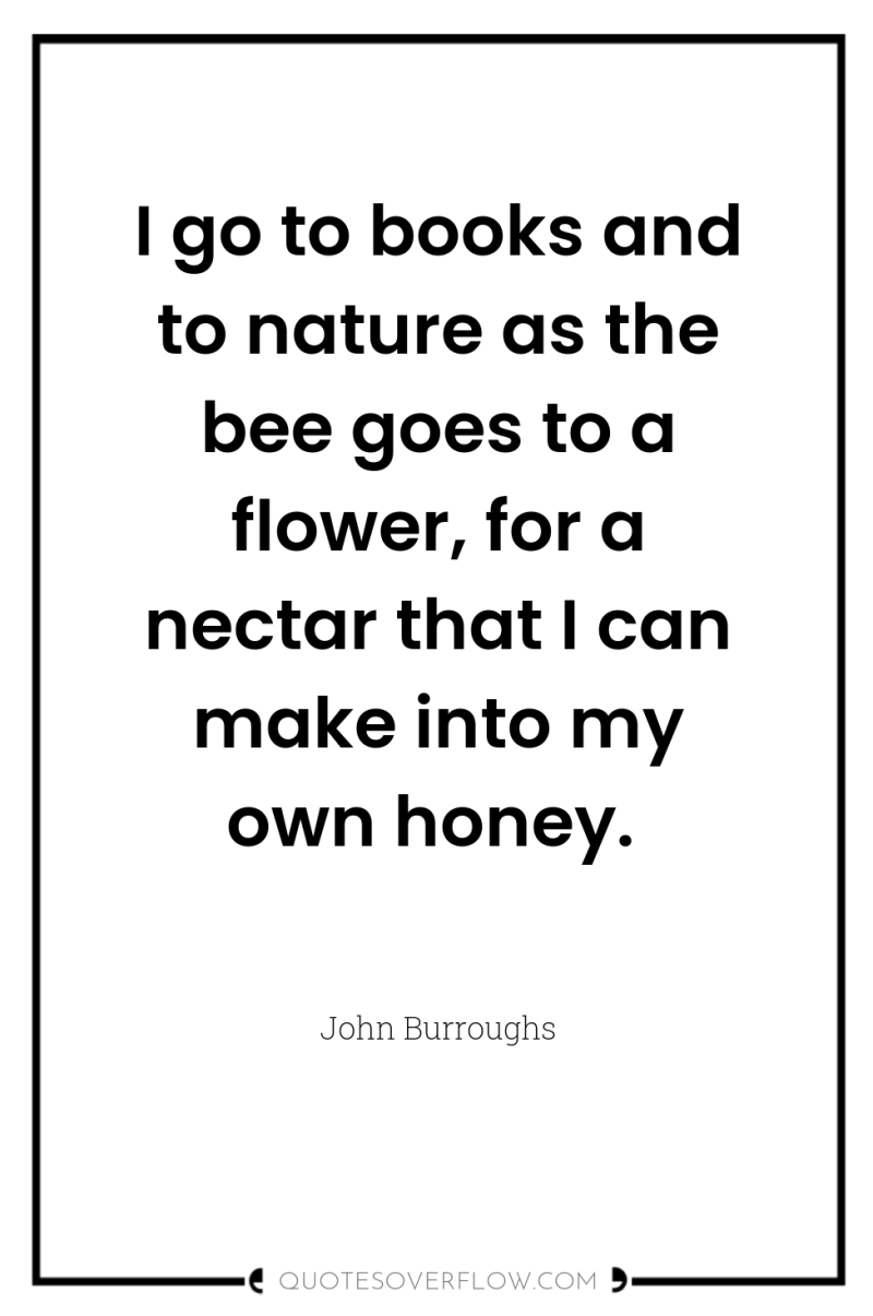 I go to books and to nature as the bee...