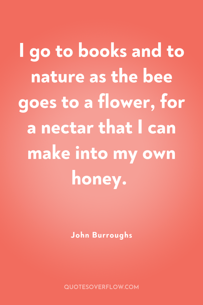 I go to books and to nature as the bee...