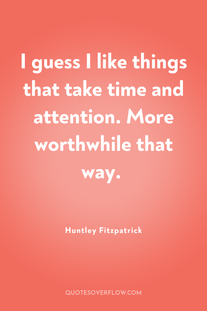I guess I like things that take time and attention....