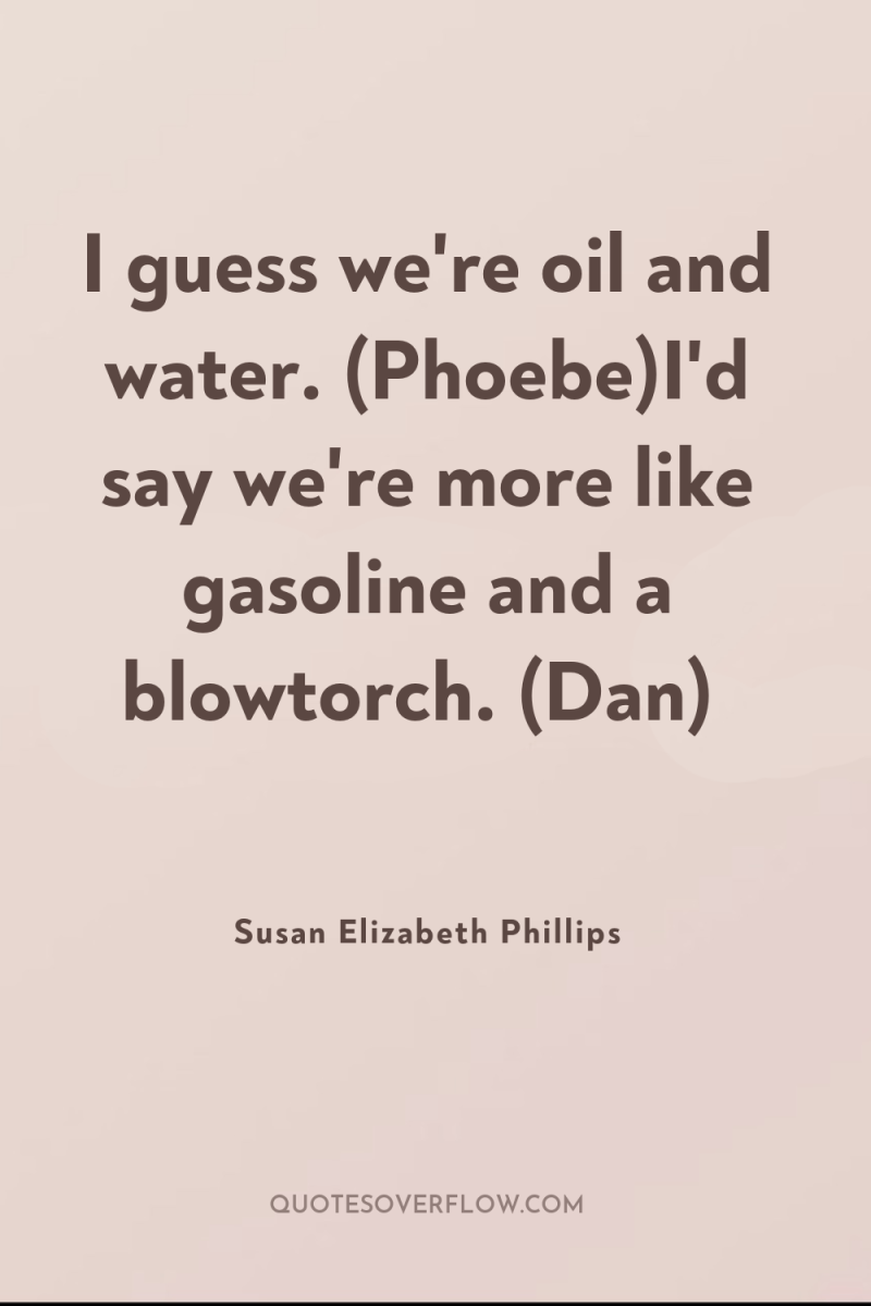I guess we're oil and water. (Phoebe)I'd say we're more...