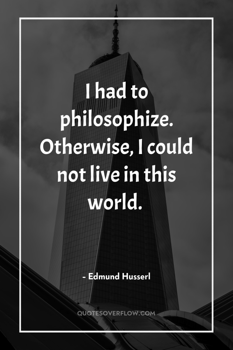 I had to philosophize. Otherwise, I could not live in...