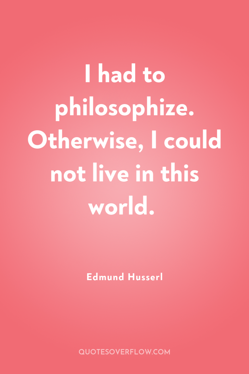 I had to philosophize. Otherwise, I could not live in...