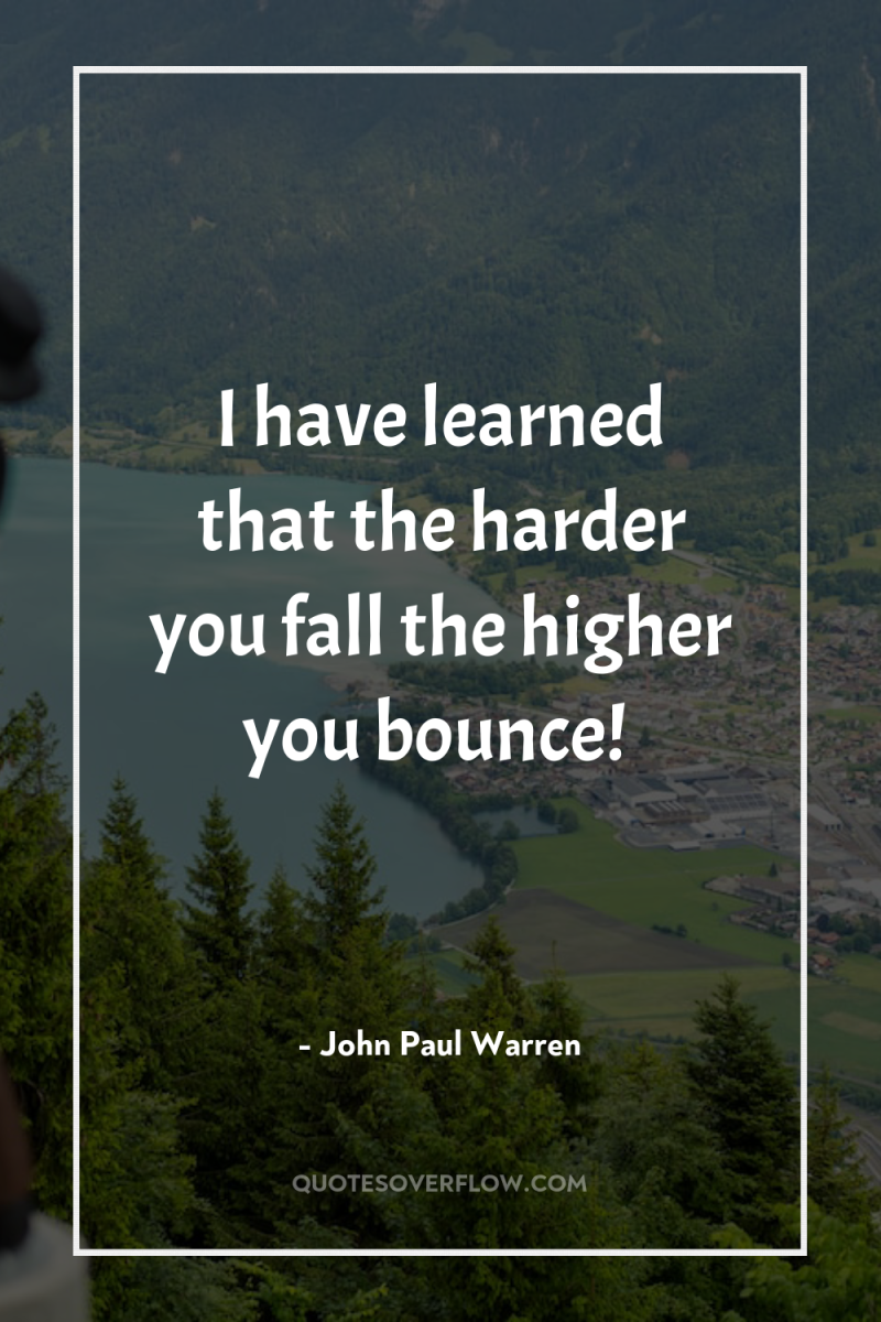 I have learned that the harder you fall…the higher you...