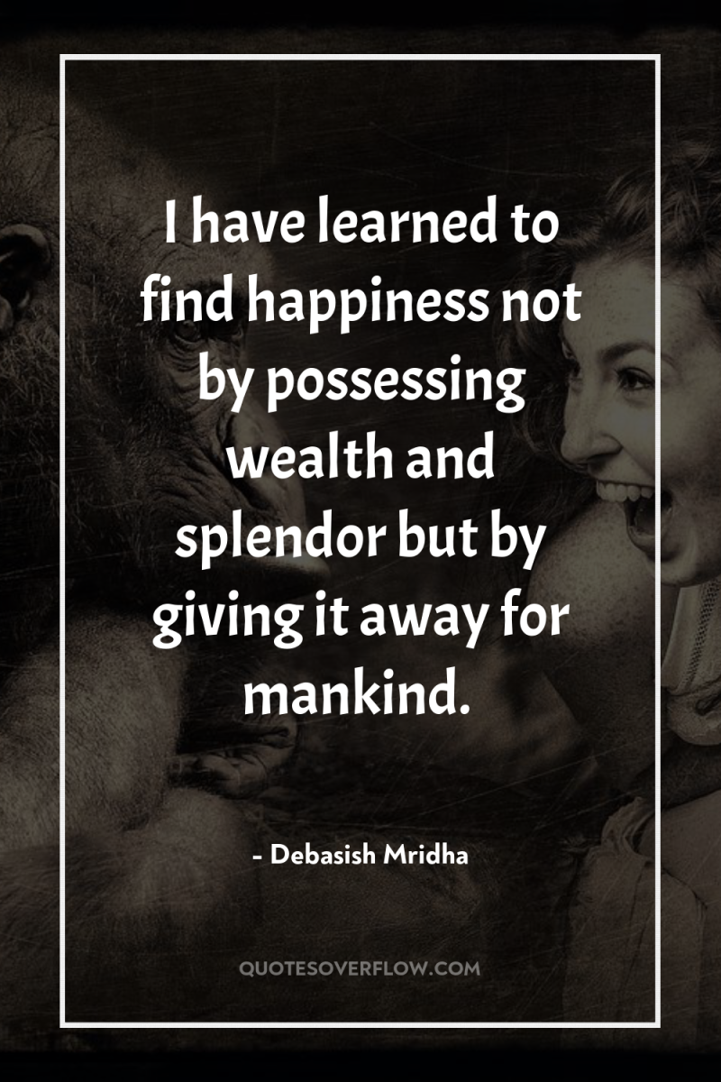 I have learned to find happiness not by possessing wealth...