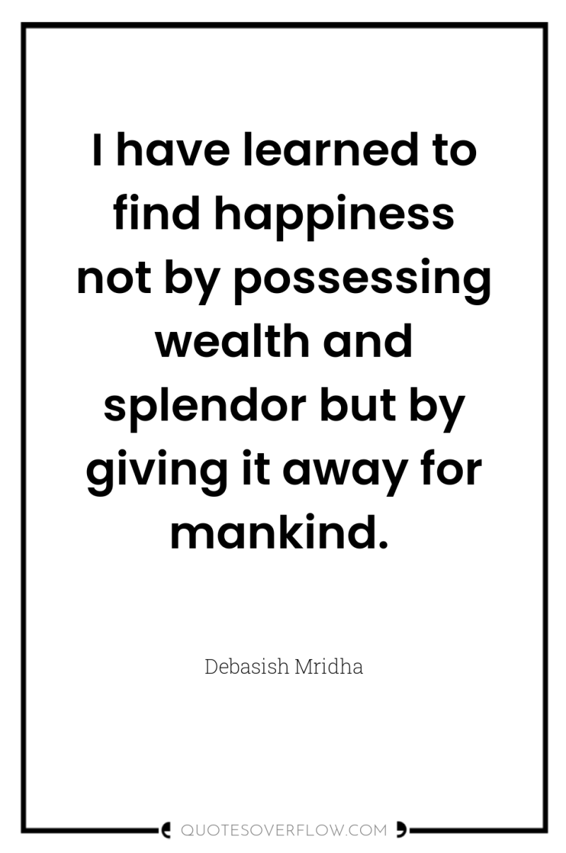 I have learned to find happiness not by possessing wealth...