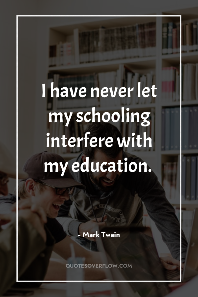 I have never let my schooling interfere with my education. 