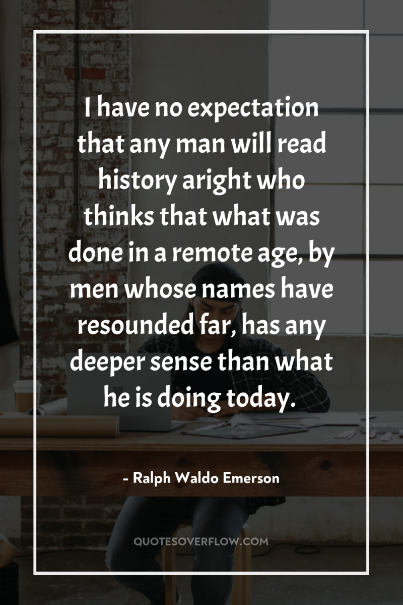 I have no expectation that any man will read history...