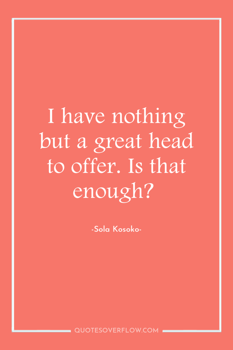 I have nothing but a great head to offer. Is...