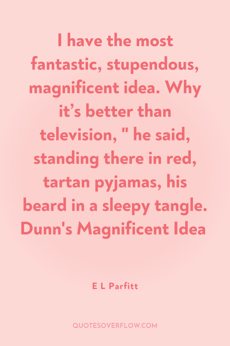 I have the most fantastic, stupendous, magnificent idea. Why it’s...
