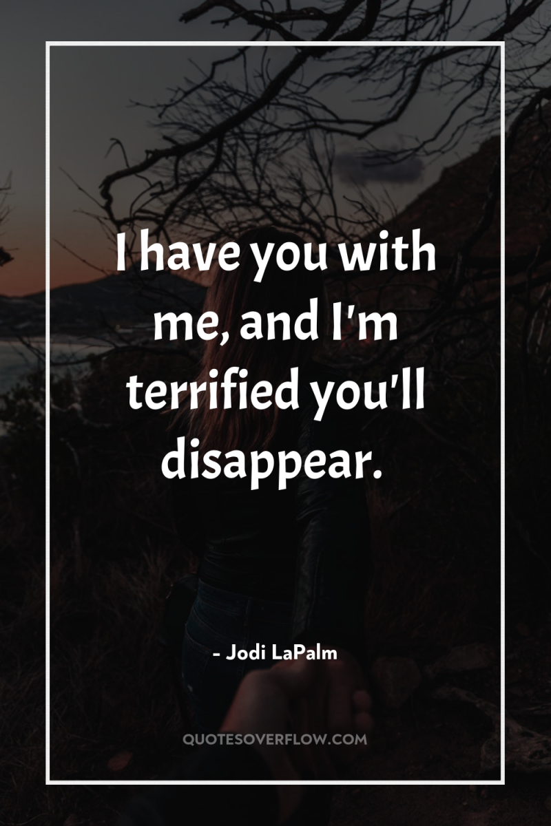 I have you with me, and I'm terrified you'll disappear. 