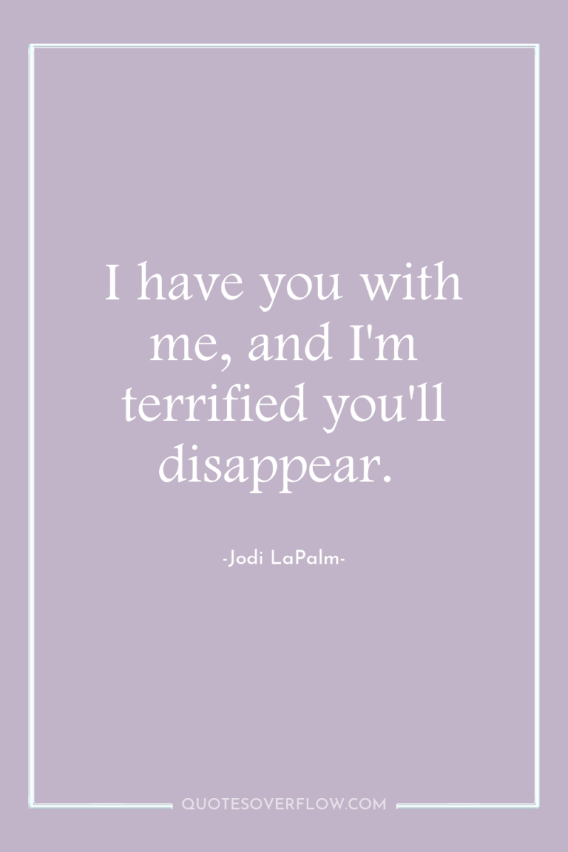 I have you with me, and I'm terrified you'll disappear. 