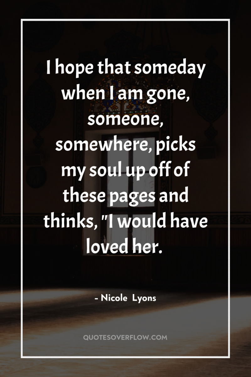 I hope that someday when I am gone, someone, somewhere,...