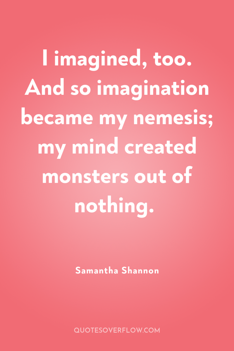 I imagined, too. And so imagination became my nemesis; my...