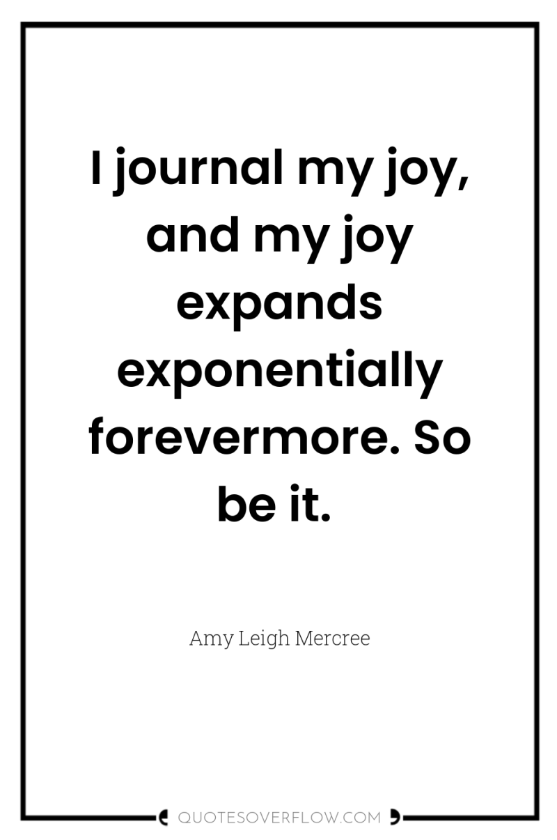 I journal my joy, and my joy expands exponentially forevermore....