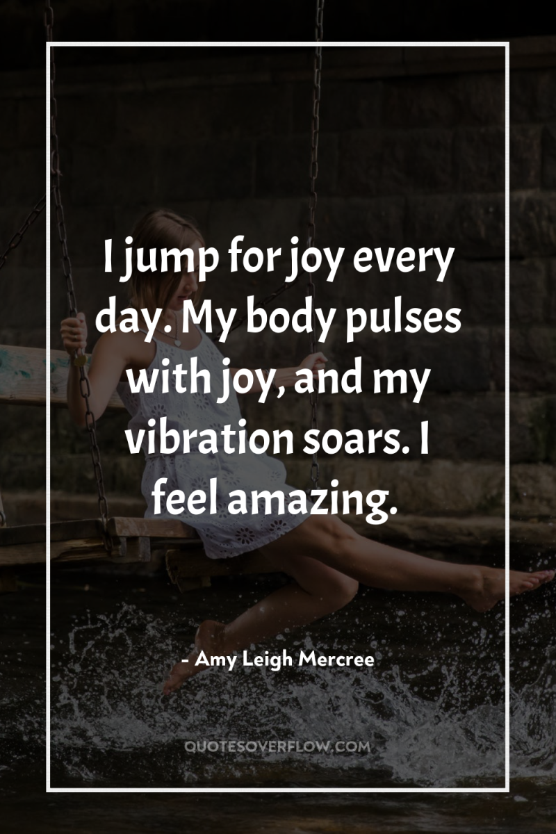 I jump for joy every day. My body pulses with...