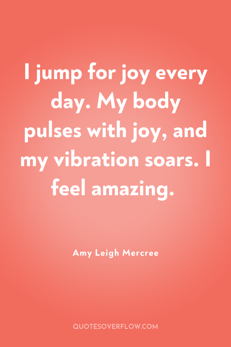 I jump for joy every day. My body pulses with...
