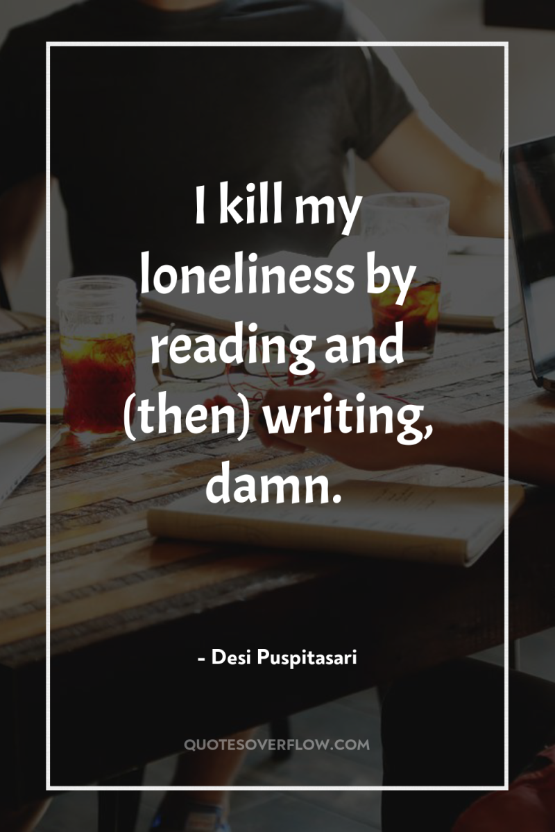 I kill my loneliness by reading and (then) writing, damn. 