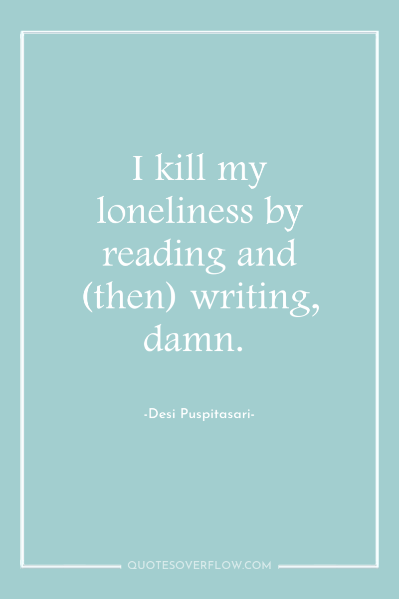 I kill my loneliness by reading and (then) writing, damn. 