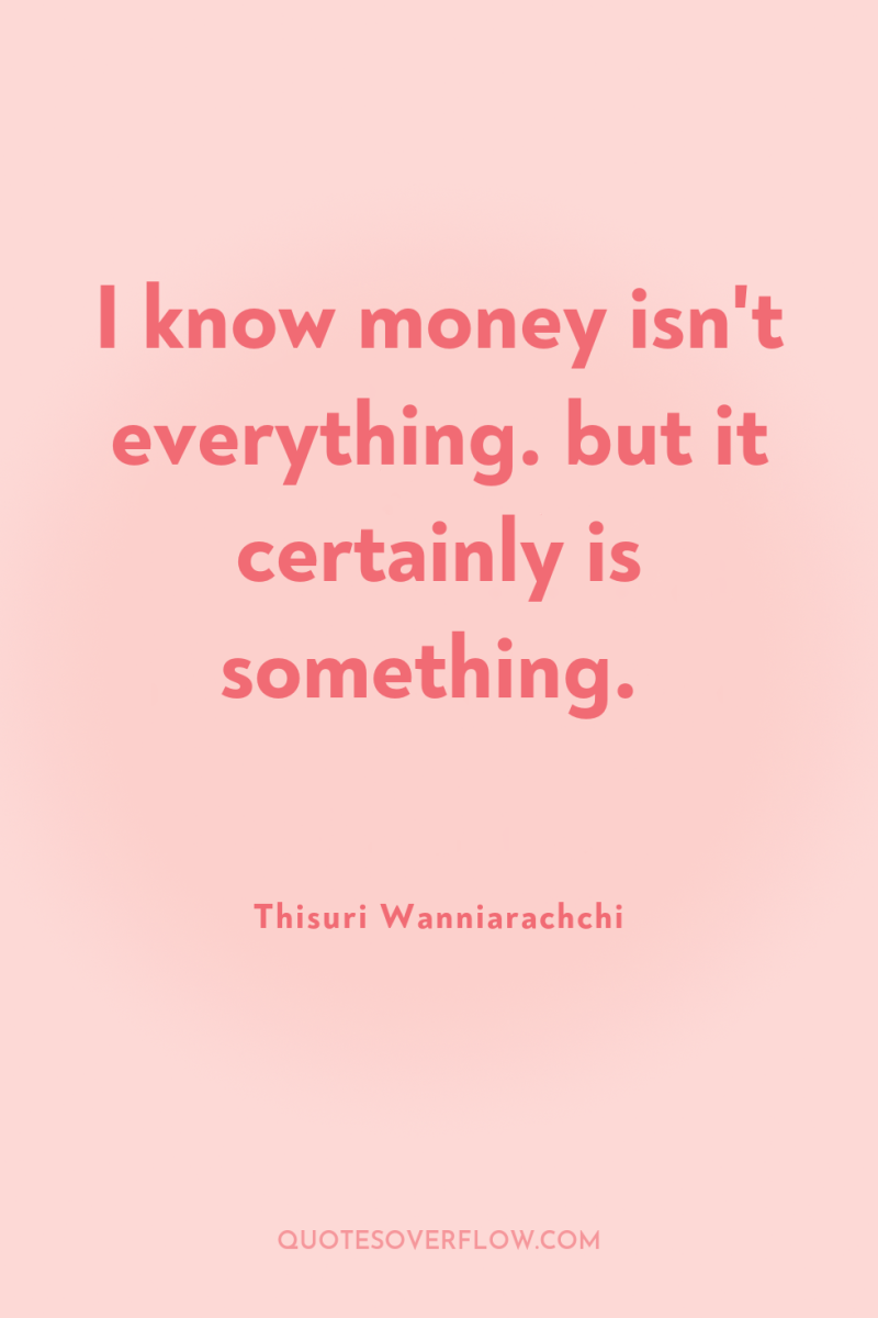 I know money isn't everything. but it certainly is something. 