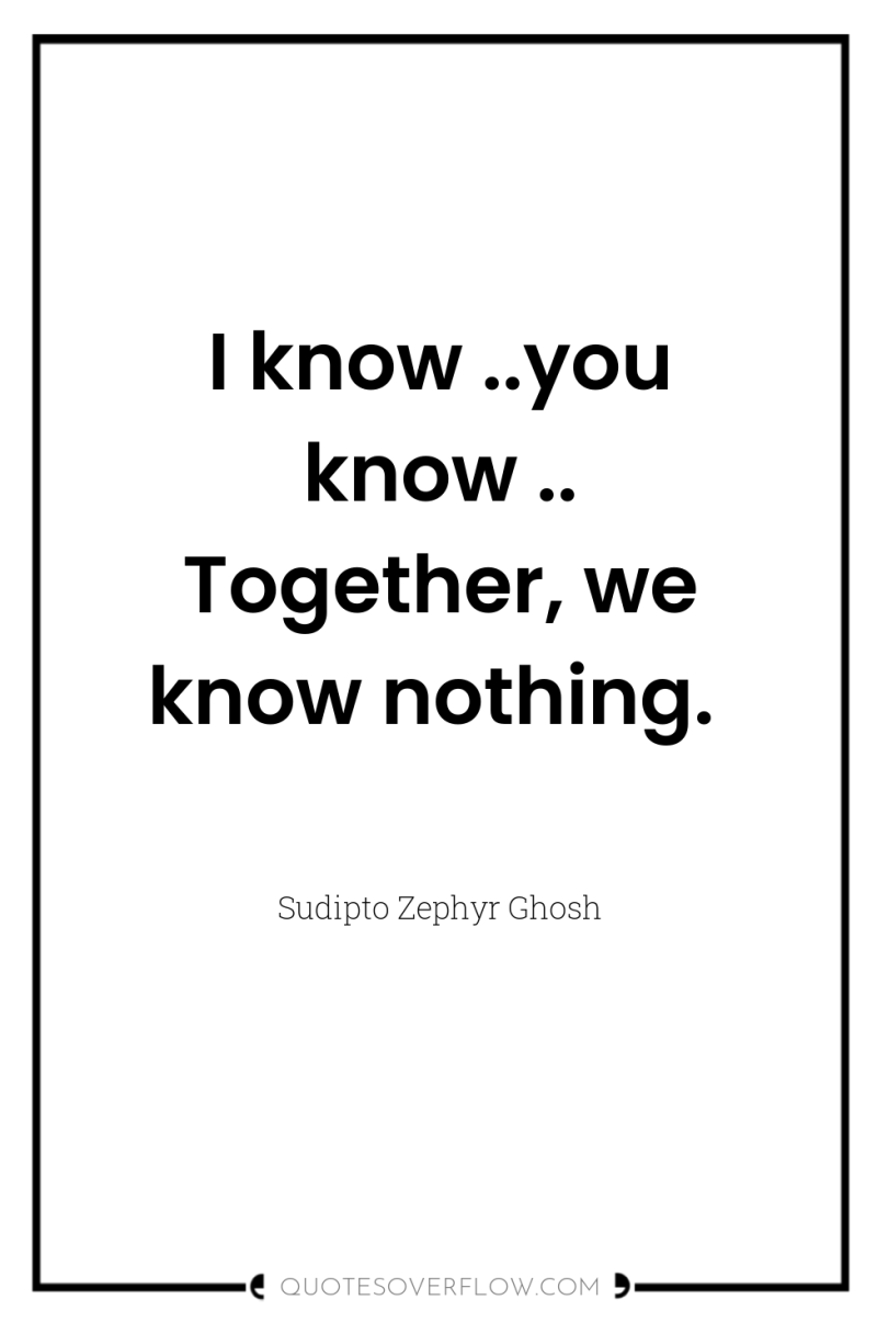 I know ..you know .. Together, we know nothing. 