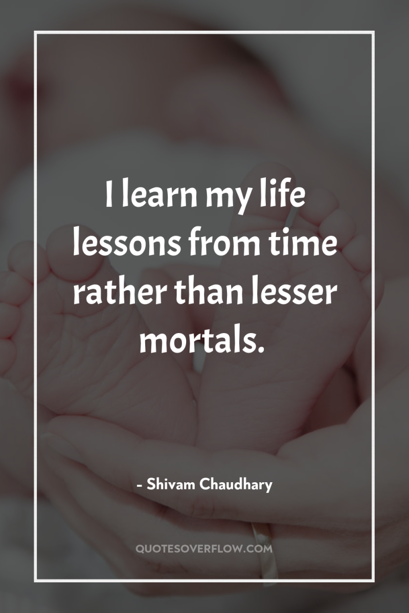 I learn my life lessons from time rather than lesser...