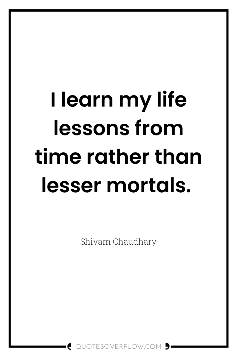 I learn my life lessons from time rather than lesser...