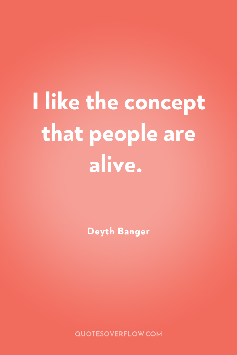 I like the concept that people are alive. 