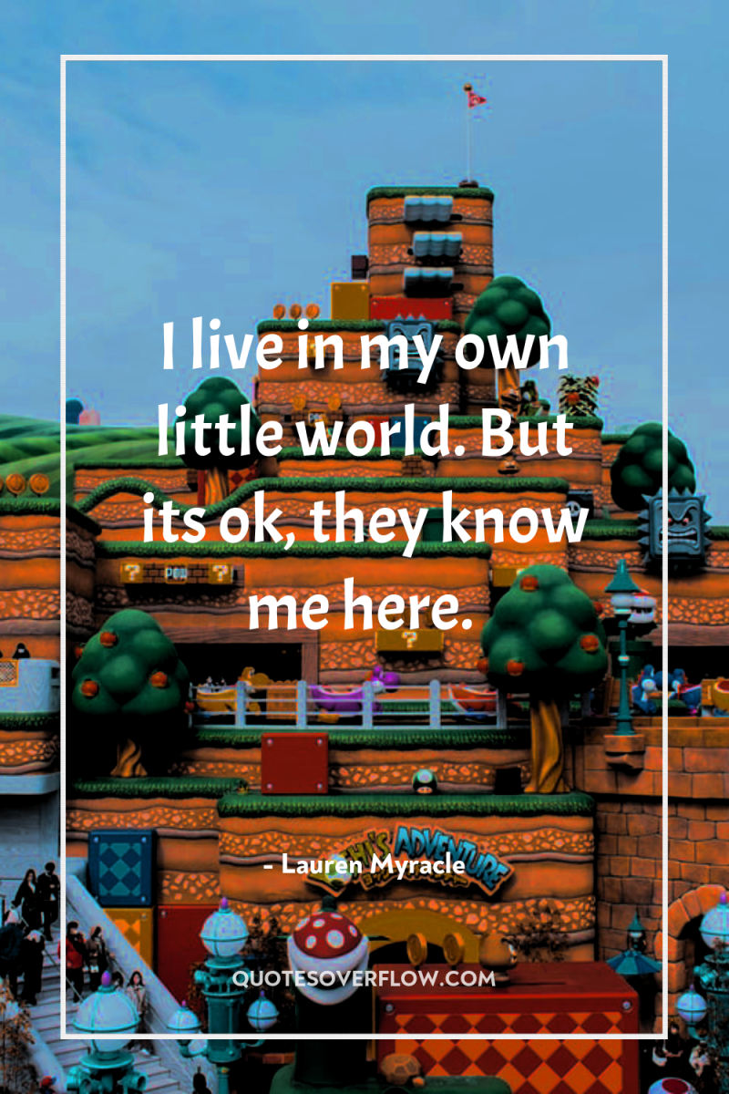 I live in my own little world. But its ok,...