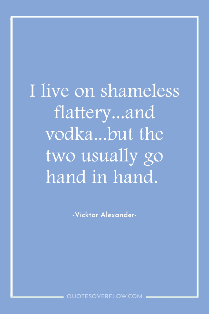 I live on shameless flattery...and vodka...but the two usually go...