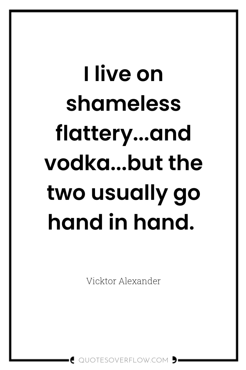 I live on shameless flattery...and vodka...but the two usually go...
