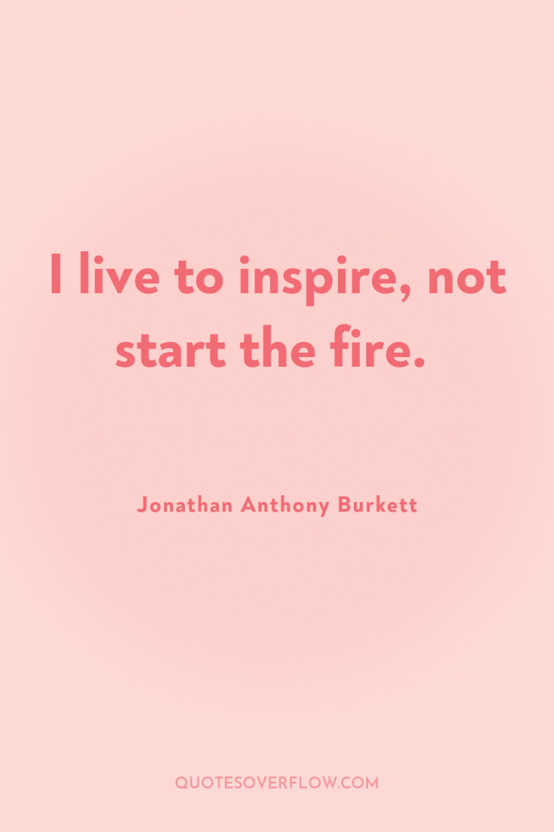 I live to inspire, not start the fire. 