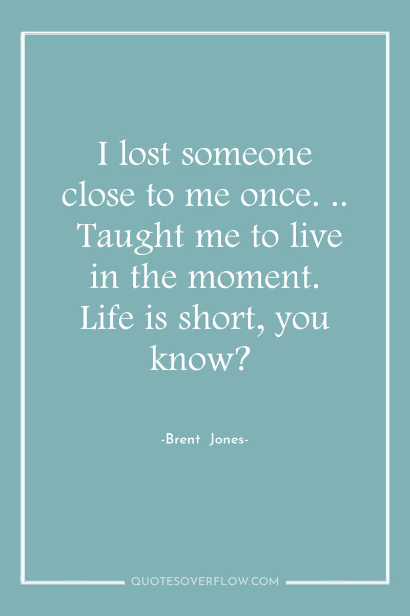 I lost someone close to me once. ..  Taught me...