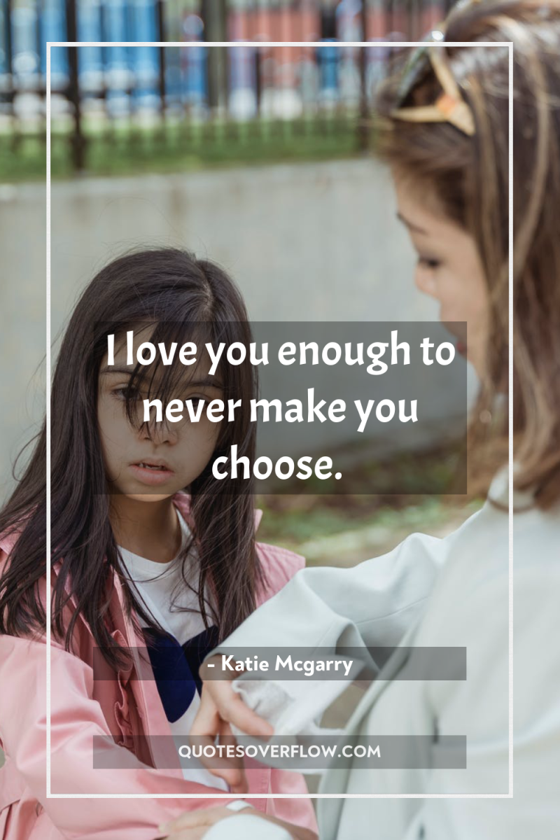 I love you enough to never make you choose. 