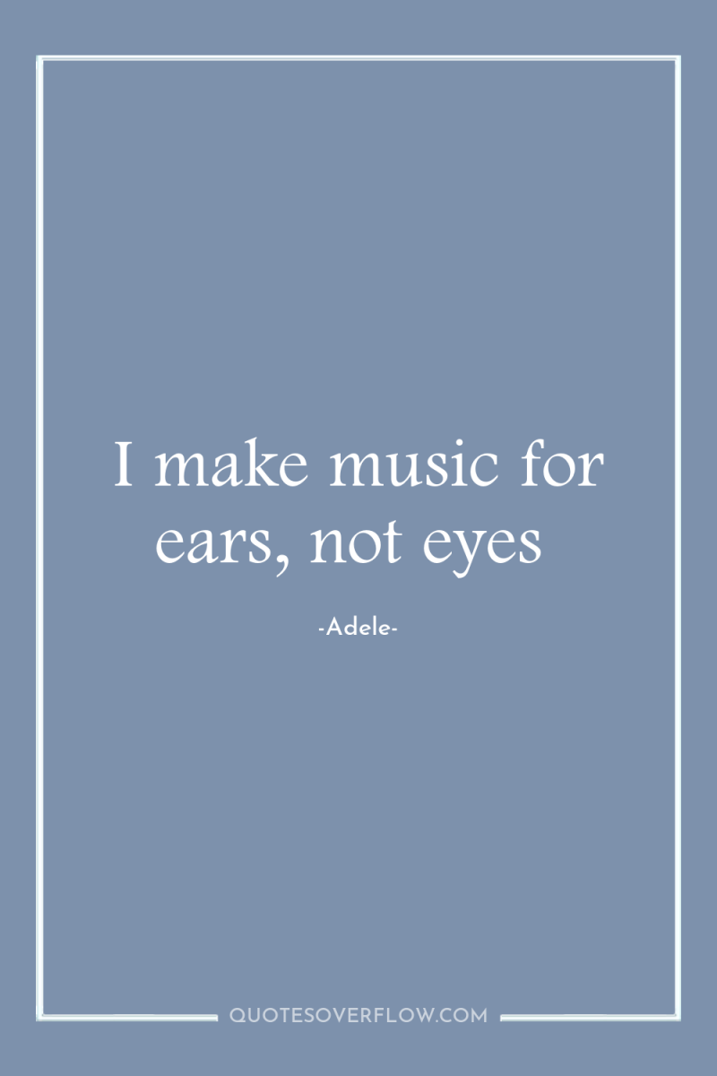 I make music for ears, not eyes 