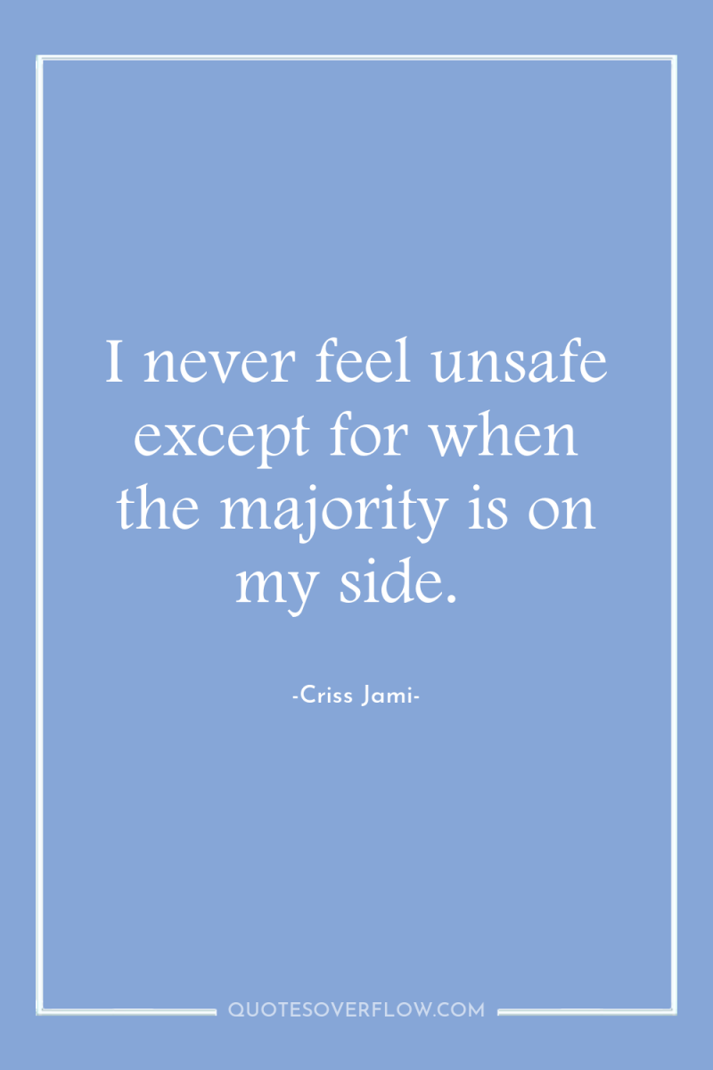 I never feel unsafe except for when the majority is...