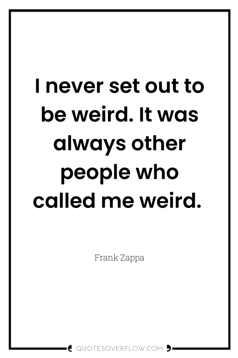 I never set out to be weird. It was always...