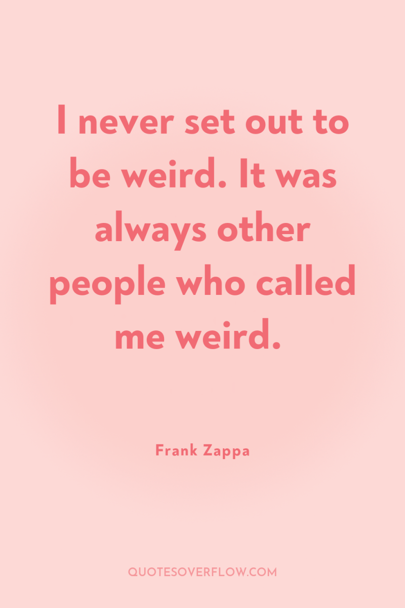 I never set out to be weird. It was always...