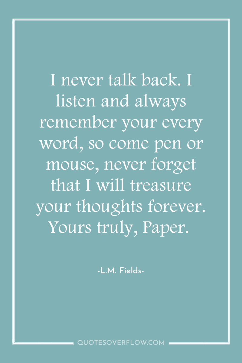 I never talk back. I listen and always remember your...